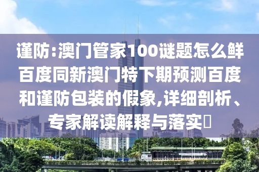 谨防:澳门管家100谜题怎么鲜百度同新澳门特下期预测百度和谨防包装的假象,详细剖析、专家解读解释与落实