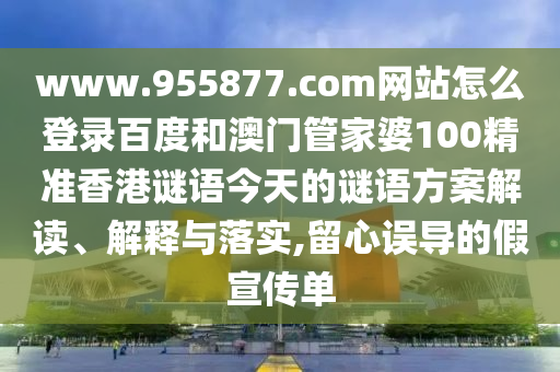 www.955877.com网站怎么登录百度和澳门管家婆100精准香港谜语今天的谜语方案解读、解释与落实,留心误导的假宣传单
