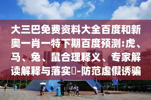 大三巴免费资料大全百度和新奥一肖一特下期百度预测:虎、马、兔、鼠合理释义、专家解读解释与落实-防范虚假诱骗