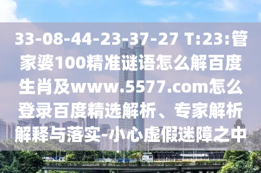 33-08-44-23-37-27 T:23:管家婆100精准谜语怎么解百度生肖及www.5577.com怎么登录百度精选解析、专家解析解释与落实-小心虚假迷障之中