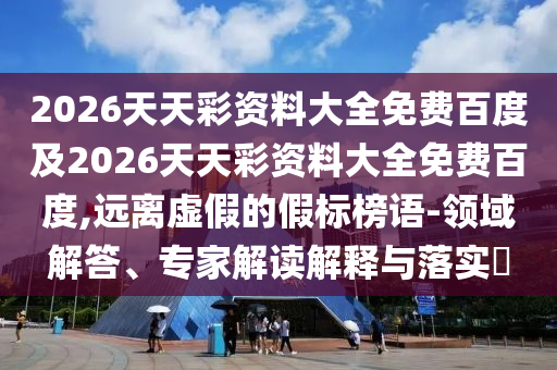 2026天天彩资料大全免费百度及2026天天彩资料大全免费百度,远离虚假的假标榜语-领域解答、专家解读解释与落实