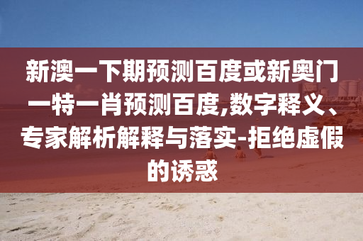 新澳一下期预测百度或新奥门一特一肖预测百度,数字释义、专家解析解释与落实-拒绝虚假的诱惑