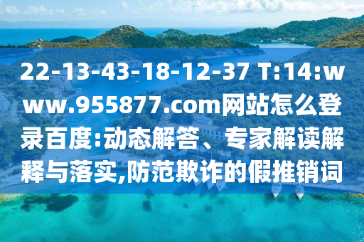 22-13-43-18-12-37 T:14:www.955877.com网站怎么登录百度:动态解答、专家解读解释与落实,防范欺诈的假推销词