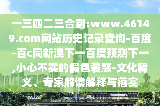 一三四二三合到:www.46149.com网站历史记录查询-百度-百c同新澳下一百度预测下一,小心不实的假包装惑-文化释义、专家解读解释与落实