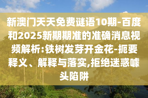 新澳门天天免费谜语10期-百度和2025新期期准的准确消息视频解析:铁树发芽开金花-扼要释义、解释与落实,拒绝迷惑噱头陷阱