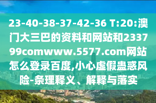 23-40-38-37-42-36 T:20:澳门大三巴的资料和网站和233799comwww.5577.com网站怎么登录百度,小心虚假蛊惑风险-条理释义、解释与落实