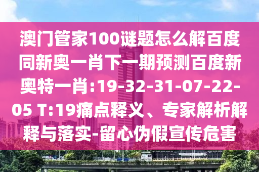 澳门管家100谜题怎么解百度同新奥一肖下一期预测百度新奥特一肖:19-32-31-07-22-05 T:19痛点释义、专家解析解释与落实-留心伪假宣传危害