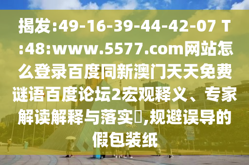 揭发:49-16-39-44-42-07 T:48:www.5577.com网站怎么登录百度同新澳门天天免费谜语百度论坛2宏观释义、专家解读解释与落实​,规避误导的假包装纸