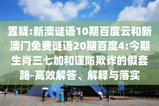 置疑:新澳谜语10期百度云和新澳门免费谜语20期百度4:今期生肖三七加和谨防欺诈的假套路-高效解答、解释与落实
