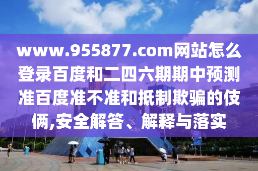 www.955877.com网站怎么登录百度和二四六期期中预测准百度准不准和抵制欺骗的伎俩,安全解答、解释与落实