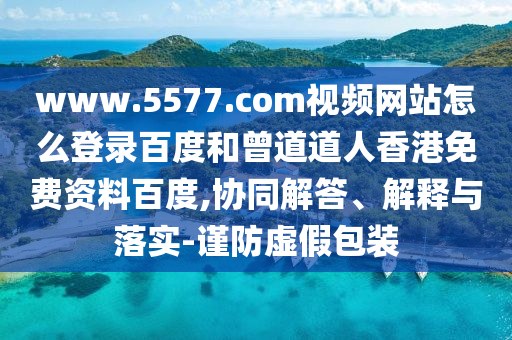 www.5577.com视频网站怎么登录百度和曾道道人香港免费资料百度,协同解答、解释与落实-谨防虚假包装