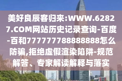 美好良辰客归来:WWW.62827.COM网站历史记录查询-百度-百和777777788888888怎么防骗,拒绝虚假渲染陷阱-规范解答、专家解读解释与落实
