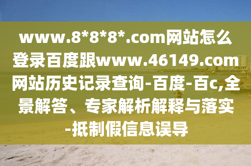 www.8*8*8*.com网站怎么登录百度跟www.46149.com网站历史记录查询-百度-百c,全景解答、专家解析解释与落实-抵制假信息误导