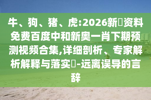 牛、狗、猪、虎:2026新奧资料免费百度中和新奥一肖下期预测视频合集,详细剖析、专家解析解释与落实-远离误导的言辞