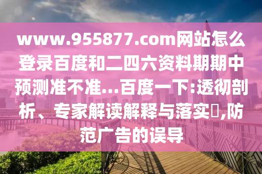 www.955877.com网站怎么登录百度和二四六资料期期中预测准不准…百度一下:透彻剖析、专家解读解释与落实​,防范广告的误导