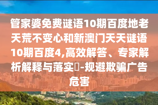 管家婆免费谜语10期百度地老天荒不变心和新澳门天天谜语10期百度4,高效解答、专家解析解释与落实-规避欺骗广告危害