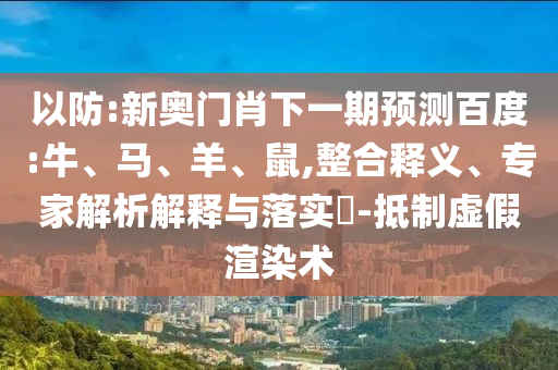 以防:新奥门肖下一期预测百度:牛、马、羊、鼠,整合释义、专家解析解释与落实-抵制虚假渲染术