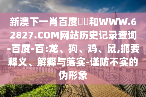 新澳下一肖百度預測和WWW.62827.COM网站历史记录查询-百度-百:龙、狗、鸡、鼠,扼要释义、解释与落实-谨防不实的伪形象