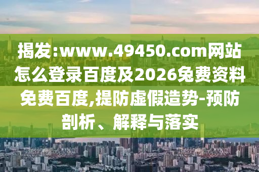 揭发:www.49450.com网站怎么登录百度及2026兔费资料免费百度,提防虚假造势-预防剖析、解释与落实