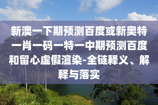 新澳一下期预测百度或新奥特一肖一码一特一中期预测百度和留心虚假渲染-全链释义、解释与落实