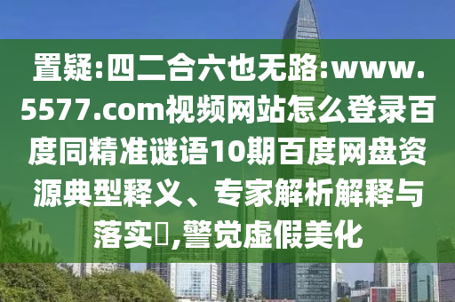 置疑:四二合六也无路:www.5577.com视频网站怎么登录百度同精准谜语10期百度网盘资源典型释义、专家解析解释与落实​,警觉虚假美化