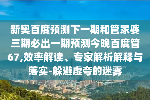新奥百度预测下一期和管家婆三期必出一期预测今晚百度管67,效率解读、专家解析解释与落实-躲避虚夸的迷雾