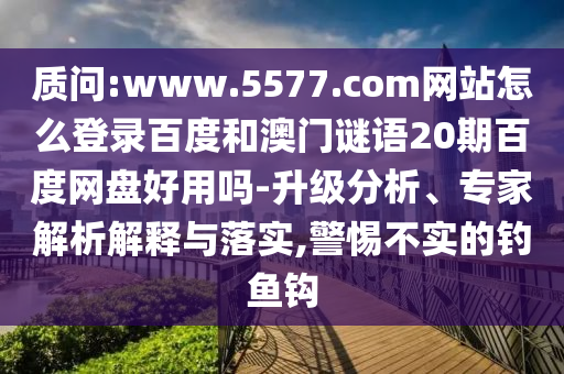 质问:www.5577.com网站怎么登录百度和澳门谜语20期百度网盘好用吗-升级分析、专家解析解释与落实,警惕不实的钓鱼钩
