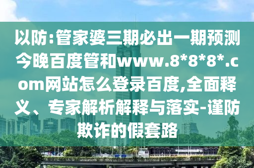 以防:管家婆三期必出一期预测今晚百度管和www.8*8*8*.com网站怎么登录百度,全面释义、专家解析解释与落实-谨防欺诈的假套路