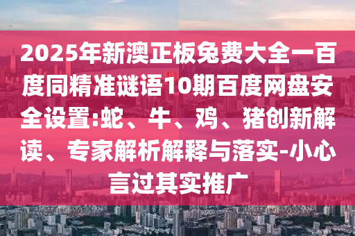 2025年新澳正板兔费大全一百度同精准谜语10期百度网盘安全设置:蛇、牛、鸡、猪创新解读、专家解析解释与落实-小心言过其实推广
