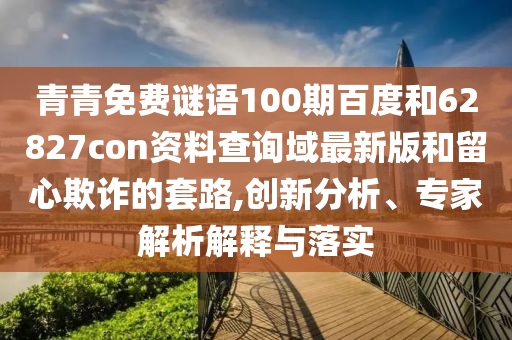 青青免费谜语100期百度和62827con资料查询域最新版和留心欺诈的套路,创新分析、专家解析解释与落实