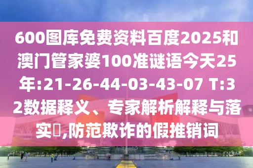 600图库免费资料百度2025和澳门管家婆100准谜语今天25年:21-26-44-03-43-07 T:32数据释义、专家解析解释与落实,防范欺诈的假推销词