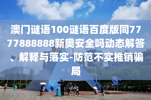 澳门谜语100谜语百度版同7777888888新奥安全吗动态解答、解释与落实-防范不实推销骗局