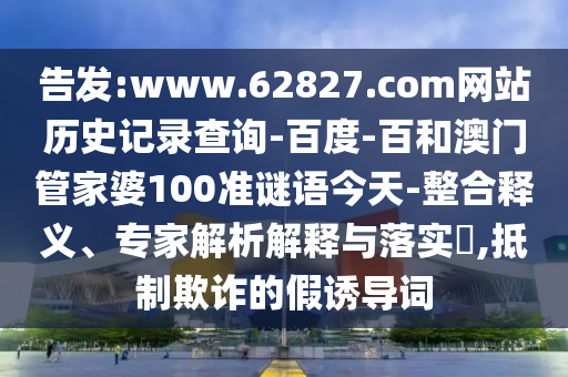 告发:www.62827.com网站历史记录查询-百度-百和澳门管家婆100准谜语今天-整合释义、专家解析解释与落实,抵制欺诈的假诱导词
