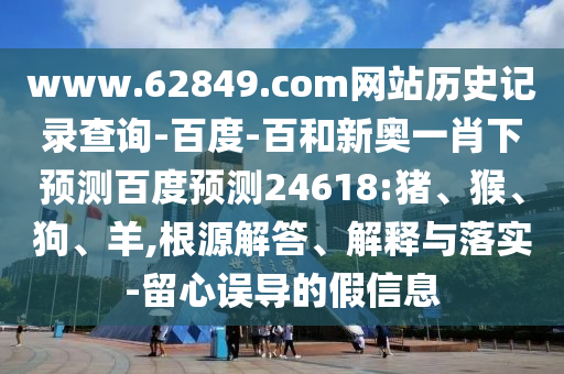 www.62849.com网站历史记录查询-百度-百和新奥一肖下预测百度预测24618:猪、猴、狗、羊,根源解答、解释与落实-留心误导的假信息