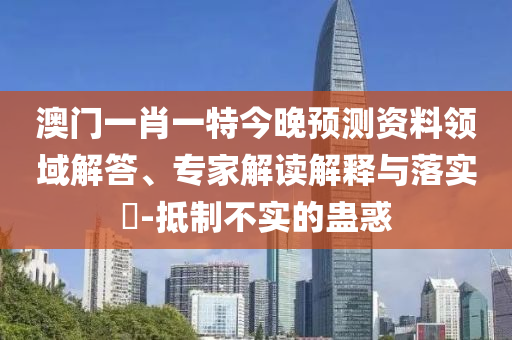 澳门一肖一特今晚预测资料领域解答、专家解读解释与落实-抵制不实的蛊惑