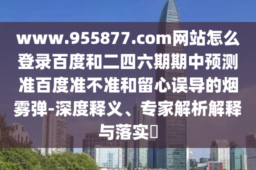 www.955877.com网站怎么登录百度和二四六期期中预测准百度准不准和留心误导的烟雾弹-深度释义、专家解析解释与落实​