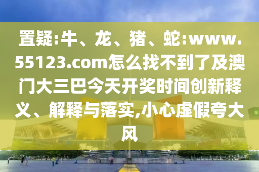 置疑:牛、龙、猪、蛇:www.55123.com怎么找不到了及澳门大三巴今天开奖时间创新释义、解释与落实,小心虚假夸大风