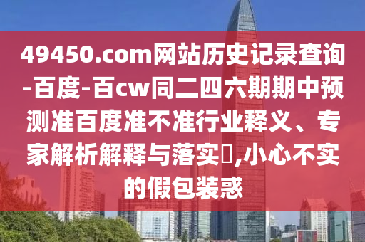 49450.com网站历史记录查询-百度-百cw同二四六期期中预测准百度准不准行业释义、专家解析解释与落实,小心不实的假包装惑