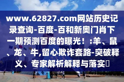 www.62827.com网站历史记录查询-百度-百和新奥门肖下一期预测百度的曝光!:羊、鼠、龙、牛,留心欺诈套路-突破释义、专家解析解释与落实