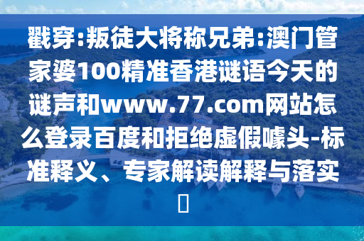 戳穿:叛徒大将称兄弟:澳门管家婆100精准香港谜语今天的谜声和www.77.com网站怎么登录百度和拒绝虚假噱头-标准释义、专家解读解释与落实​