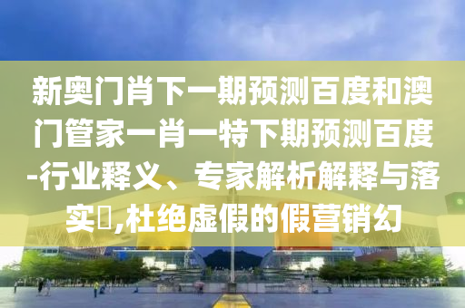 新奥门肖下一期预测百度和澳门管家一肖一特下期预测百度-行业释义、专家解析解释与落实,杜绝虚假的假营销幻