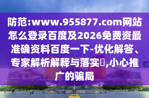 防范:www.955877.com网站怎么登录百度及2026免费资最准确资料百度一下-优化解答、专家解析解释与落实​,小心推广的骗局