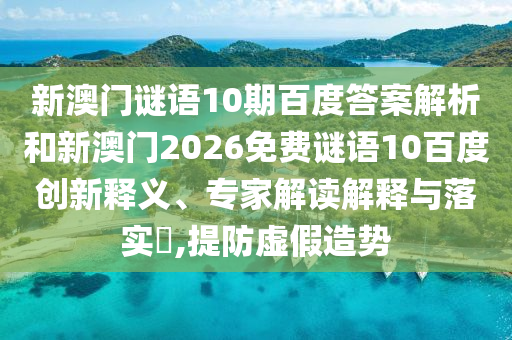 新澳门谜语10期百度答案解析和新澳门2026免费谜语10百度创新释义、专家解读解释与落实,提防虚假造势