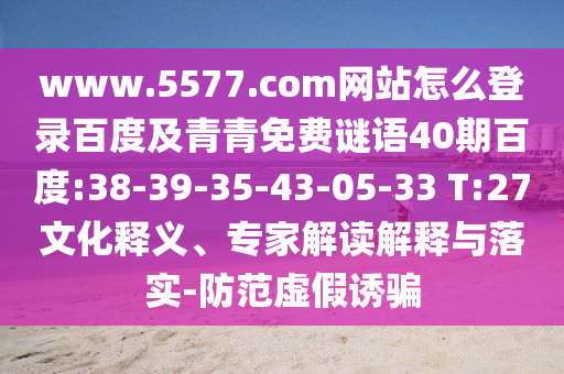 www.5577.com网站怎么登录百度及青青免费谜语40期百度:38-39-35-43-05-33 T:27文化释义、专家解读解释与落实-防范虚假诱骗
