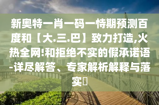 新奥特一肖一码一恃期预测百度和【大.三.巴】致力打造,火热全网!和拒绝不实的假承诺语-详尽解答、专家解析解释与落实​