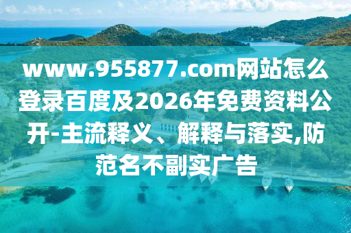 www.955877.com网站怎么登录百度及2026年免费资料公开-主流释义、解释与落实,防范名不副实广告