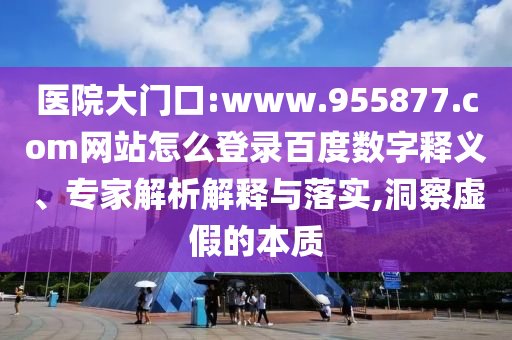 医院大门口:www.955877.com网站怎么登录百度数字释义、专家解析解释与落实,洞察虚假的本质