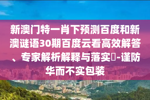 新澳门特一肖下预测百度和新澳谜语30期百度云看高效解答、专家解析解释与落实-谨防华而不实包装
