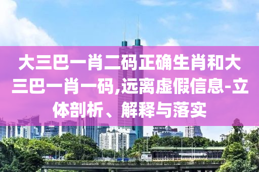 大三巴一肖二码正确生肖和大三巴一肖一码,远离虚假信息-立体剖析、解释与落实