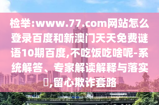 检举:www.77.com网站怎么登录百度和新澳门天天免费谜语10期百度,不吃饭吃啥呢-系统解答、专家解读解释与落实​,留心欺诈套路
